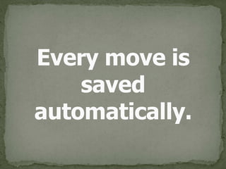 Every move is 
saved 
automatically.
 