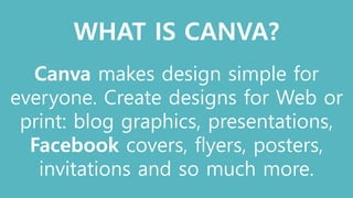 WHAT IS CANVA?
Canva makes design simple for
everyone. Create designs for Web or
print: blog graphics, presentations,
Facebook covers, flyers, posters,
invitations and so much more.
 