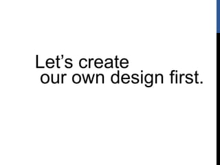 Let’s create
our own design first.
 