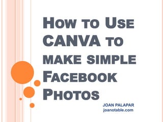 HOW TO USE
CANVA TO
MAKE SIMPLE
FACEBOOK
PHOTOS
JOAN PALAPAR
joanotable.com
 