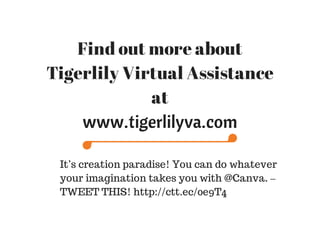 Find out more about
Tigerlily Virtual Assistance
at
www.tigerlilyva.com
It’s creation paradise! You can do whatever
your imagination takes you with @Canva. –
TWEET THIS! http://ctt.ec/0e9T4
 