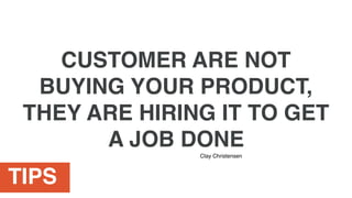 TIPS
CUSTOMER ARE NOT
BUYING YOUR PRODUCT,
THEY ARE HIRING IT TO GET
A JOB DONE
Clay Christensen
 