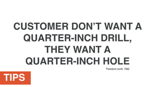 TIPS
CUSTOMER DON’T WANT A
QUARTER-INCH DRILL,
THEY WANT A
QUARTER-INCH HOLE
Theodore Levitt, 1962
 