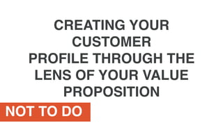 NOT TO DO
CREATING YOUR
CUSTOMER
PROFILE THROUGH THE
LENS OF YOUR VALUE
PROPOSITION
 