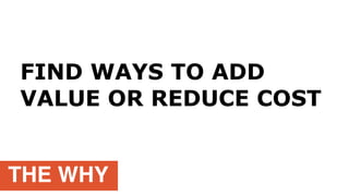 THE WHY
FIND WAYS TO ADD
VALUE OR REDUCE COST
 