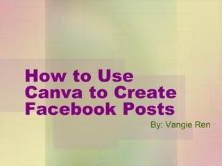 How to Use
Canva to Create
Facebook Posts
By: Vangie Ren
 