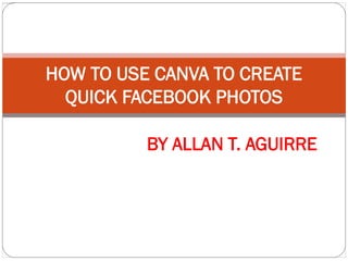 HOW TO USE CANVA TO CREATE
QUICK FACEBOOK PHOTOS
BY ALLAN T. AGUIRRE
 