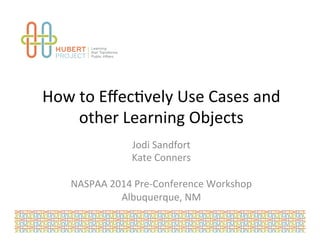 How 
to 
Effec*vely 
Use 
Cases 
and 
other 
Learning 
Objects 
Jodi 
Sandfort 
Kate 
Conners 
NASPAA 
2014 
Pre-­‐Conference 
Workshop 
Albuquerque, 
NM 
 