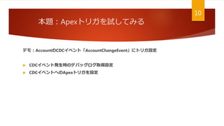 本題：Apexトリガを試してみる
10
デモ：AccountのCDCイベント「AccountChangeEvent」にトリガ設定
 CDCイベント発生時のデバッグログ取得設定
 CDCイベントへのApexトリガを設定
 
