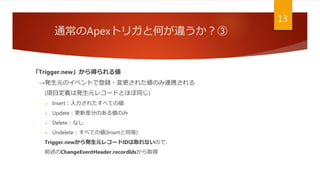 通常のApexトリガと何が違うか？③
13
「Trigger.new」から得られる値
→発生元のイベントで登録・変更された値のみ連携される
(項目定義は発生元レコードとほぼ同じ)
 Insert：入力されたすべての値
 Update：更新差分のある値のみ
 Delete：なし
 Undelete：すべての値(Insertと同等)
Trigger.newから発生元レコードIDは取れないので、
前述のChangeEventHeader.recordIdsから取得
 