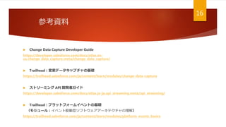 参考資料
16
 Change Data Capture Developer Guide
https://developer.salesforce.com/docs/atlas.en-
us.change_data_capture.meta/change_data_capture/
 Trailhead：変更データキャプチャの基礎
https://trailhead.salesforce.com/ja/content/learn/modules/change-data-capture
 ストリーミング API 開発者ガイド
https://developer.salesforce.com/docs/atlas.ja-jp.api_streaming.meta/api_streaming/
 Trailhead：プラットフォームイベントの基礎
（モジュール：イベント駆動型ソフトウェアアーキテクチャの理解）
https://trailhead.salesforce.com/ja/content/learn/modules/platform_events_basics
 