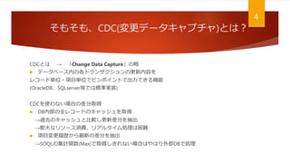 そもそも、CDC(変更データキャプチャ)とは？
CDCとは → 「Change Data Capture」の略
 データベース内の各トランザクションの更新内容を
レコード単位・項目単位でピンポイントで出力できる機能
(OracleDB、SQLserver等では標準実装)
CDCを使わない場合の差分取得
 DB内部の全レコードのキャッシュを取得
→過去のキャッシュと比較し更新差分を抽出
→膨大なリソース消費、リアルタイム処理は困難
 項目変更履歴から最新の差分を抽出
→SOQLの集計関数(Max)で取得しきれない場合はやはり外部DBで処理
4
 