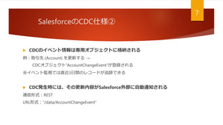 SalesforceのCDC仕様②
7
 CDCのイベント情報は専用オブジェクトに格納される
例：取引先 (Account) を更新する →
CDCオブジェクト“AccountChangeEvent”が登録される
※イベント監視では直近3日間のレコードが追跡できる
 CDC発生時には、その更新内容がSalesforce外部に自動通知される
通信形式：REST
URL形式：“/data/AccountChangeEvent”
 