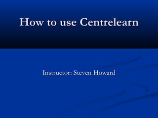 How to use CentrelearnHow to use Centrelearn
Instructor: Steven HowardInstructor: Steven Howard
 