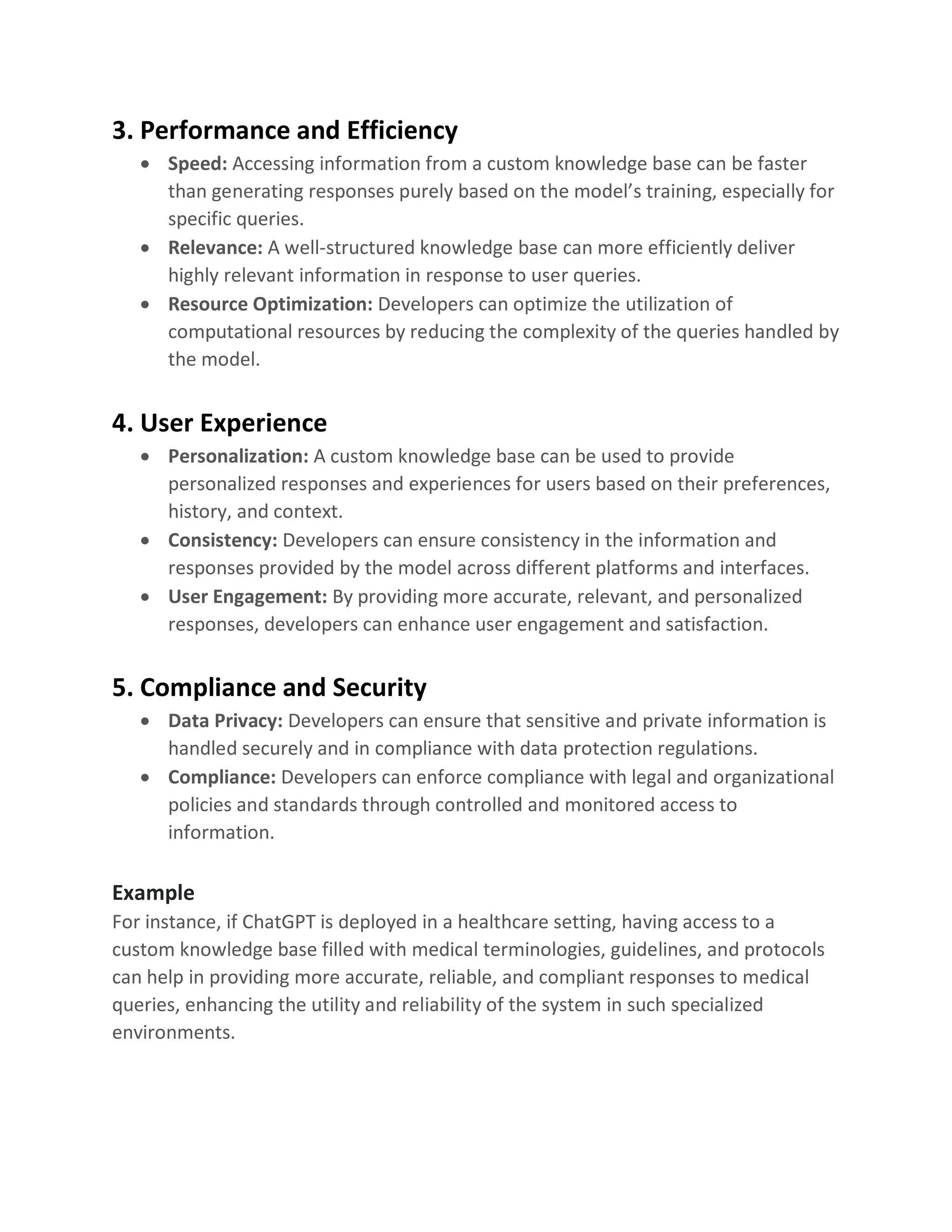 3. Performance and Efficiency
• Speed: Accessing information from a custom knowledge base can be faster
than generating responses purely based on the model’s training, especially for
specific queries.
• Relevance: A well-structured knowledge base can more efficiently deliver
highly relevant information in response to user queries.
• Resource Optimization: Developers can optimize the utilization of
computational resources by reducing the complexity of the queries handled by
the model.
4. User Experience
• Personalization: A custom knowledge base can be used to provide
personalized responses and experiences for users based on their preferences,
history, and context.
• Consistency: Developers can ensure consistency in the information and
responses provided by the model across different platforms and interfaces.
• User Engagement: By providing more accurate, relevant, and personalized
responses, developers can enhance user engagement and satisfaction.
5. Compliance and Security
• Data Privacy: Developers can ensure that sensitive and private information is
handled securely and in compliance with data protection regulations.
• Compliance: Developers can enforce compliance with legal and organizational
policies and standards through controlled and monitored access to
information.
Example
For instance, if ChatGPT is deployed in a healthcare setting, having access to a
custom knowledge base filled with medical terminologies, guidelines, and protocols
can help in providing more accurate, reliable, and compliant responses to medical
queries, enhancing the utility and reliability of the system in such specialized
environments.
 