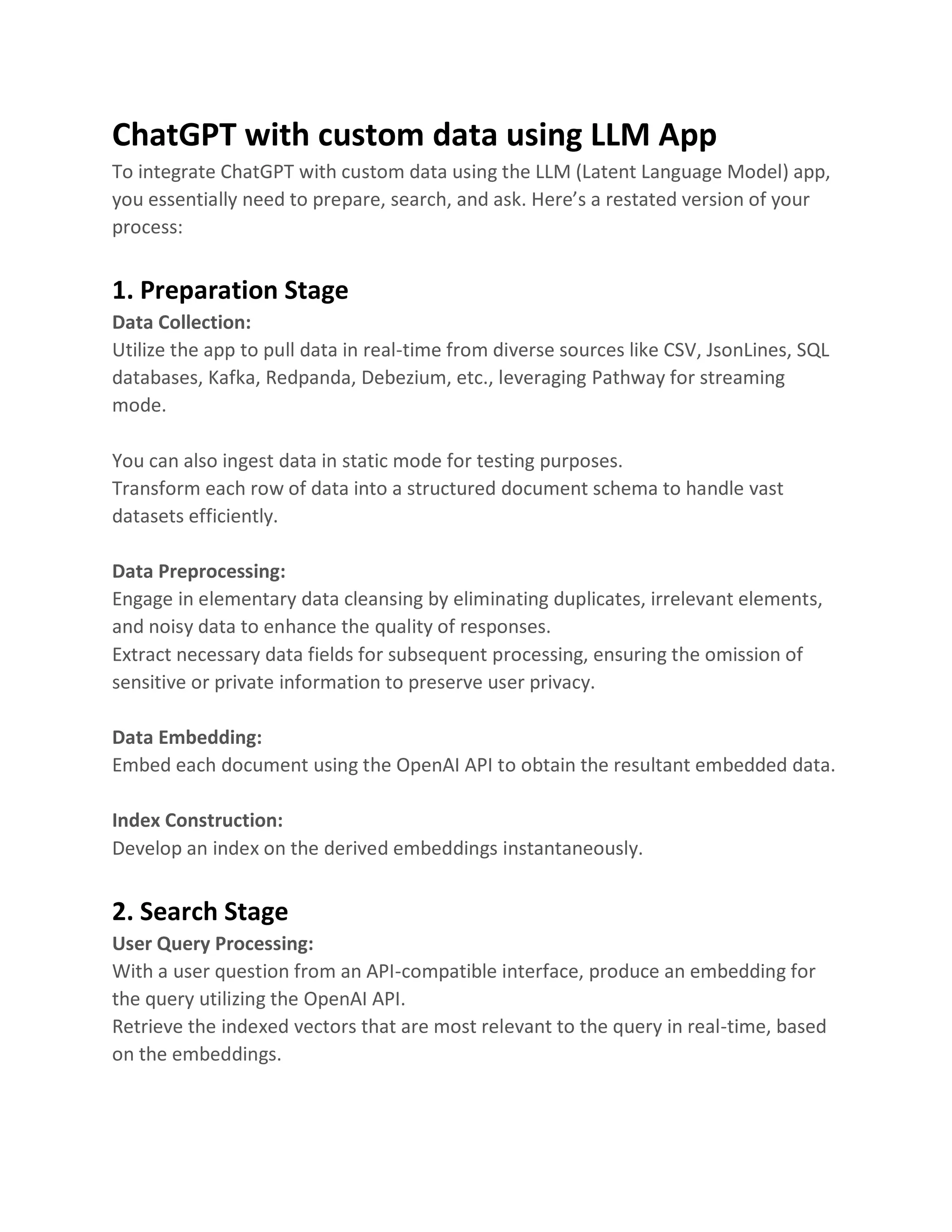ChatGPT with custom data using LLM App
To integrate ChatGPT with custom data using the LLM (Latent Language Model) app,
you essentially need to prepare, search, and ask. Here’s a restated version of your
process:
1. Preparation Stage
Data Collection:
Utilize the app to pull data in real-time from diverse sources like CSV, JsonLines, SQL
databases, Kafka, Redpanda, Debezium, etc., leveraging Pathway for streaming
mode.
You can also ingest data in static mode for testing purposes.
Transform each row of data into a structured document schema to handle vast
datasets efficiently.
Data Preprocessing:
Engage in elementary data cleansing by eliminating duplicates, irrelevant elements,
and noisy data to enhance the quality of responses.
Extract necessary data fields for subsequent processing, ensuring the omission of
sensitive or private information to preserve user privacy.
Data Embedding:
Embed each document using the OpenAI API to obtain the resultant embedded data.
Index Construction:
Develop an index on the derived embeddings instantaneously.
2. Search Stage
User Query Processing:
With a user question from an API-compatible interface, produce an embedding for
the query utilizing the OpenAI API.
Retrieve the indexed vectors that are most relevant to the query in real-time, based
on the embeddings.
 