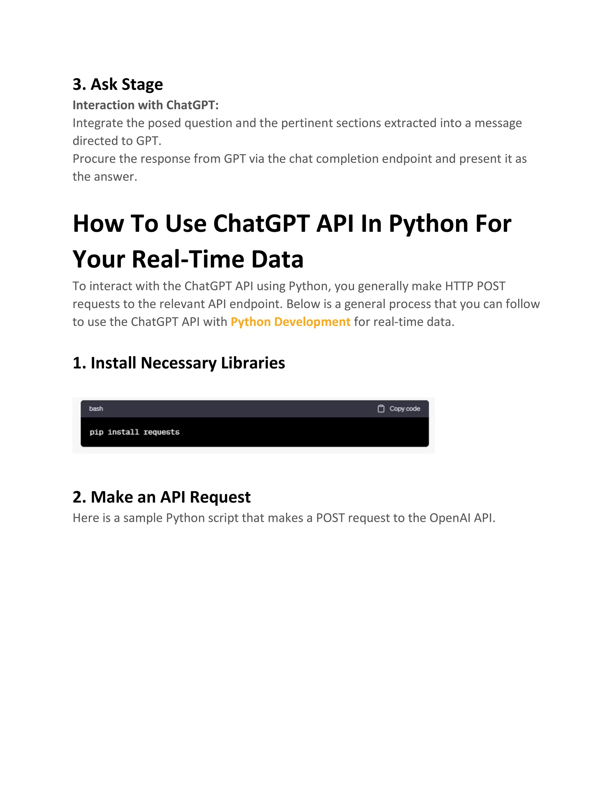 3. Ask Stage
Interaction with ChatGPT:
Integrate the posed question and the pertinent sections extracted into a message
directed to GPT.
Procure the response from GPT via the chat completion endpoint and present it as
the answer.
How To Use ChatGPT API In Python For
Your Real-Time Data
To interact with the ChatGPT API using Python, you generally make HTTP POST
requests to the relevant API endpoint. Below is a general process that you can follow
to use the ChatGPT API with Python Development for real-time data.
1. Install Necessary Libraries
2. Make an API Request
Here is a sample Python script that makes a POST request to the OpenAI API.
 