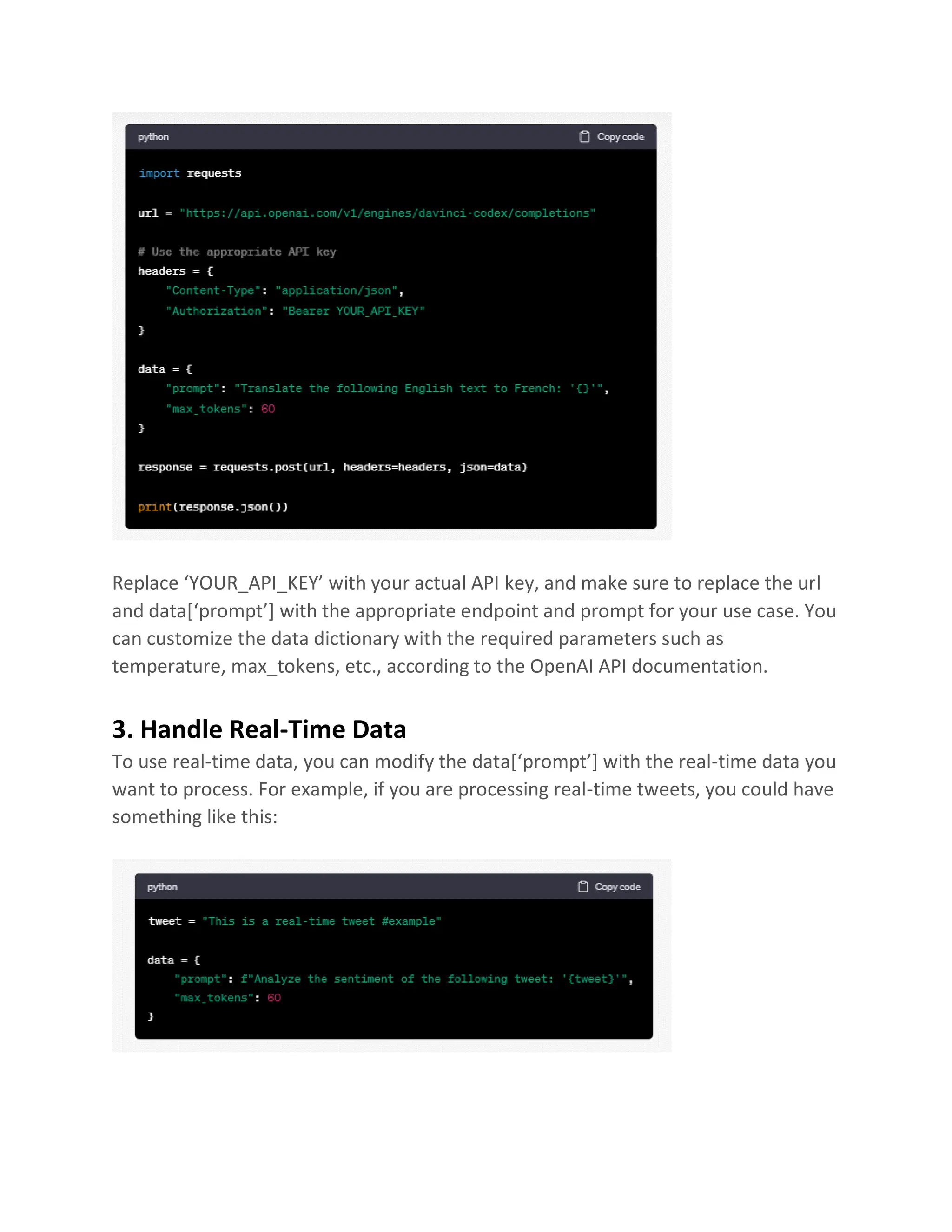 Replace ‘YOUR_API_KEY’ with your actual API key, and make sure to replace the url
and data[‘prompt’] with the appropriate endpoint and prompt for your use case. You
can customize the data dictionary with the required parameters such as
temperature, max_tokens, etc., according to the OpenAI API documentation.
3. Handle Real-Time Data
To use real-time data, you can modify the data[‘prompt’] with the real-time data you
want to process. For example, if you are processing real-time tweets, you could have
something like this:
 