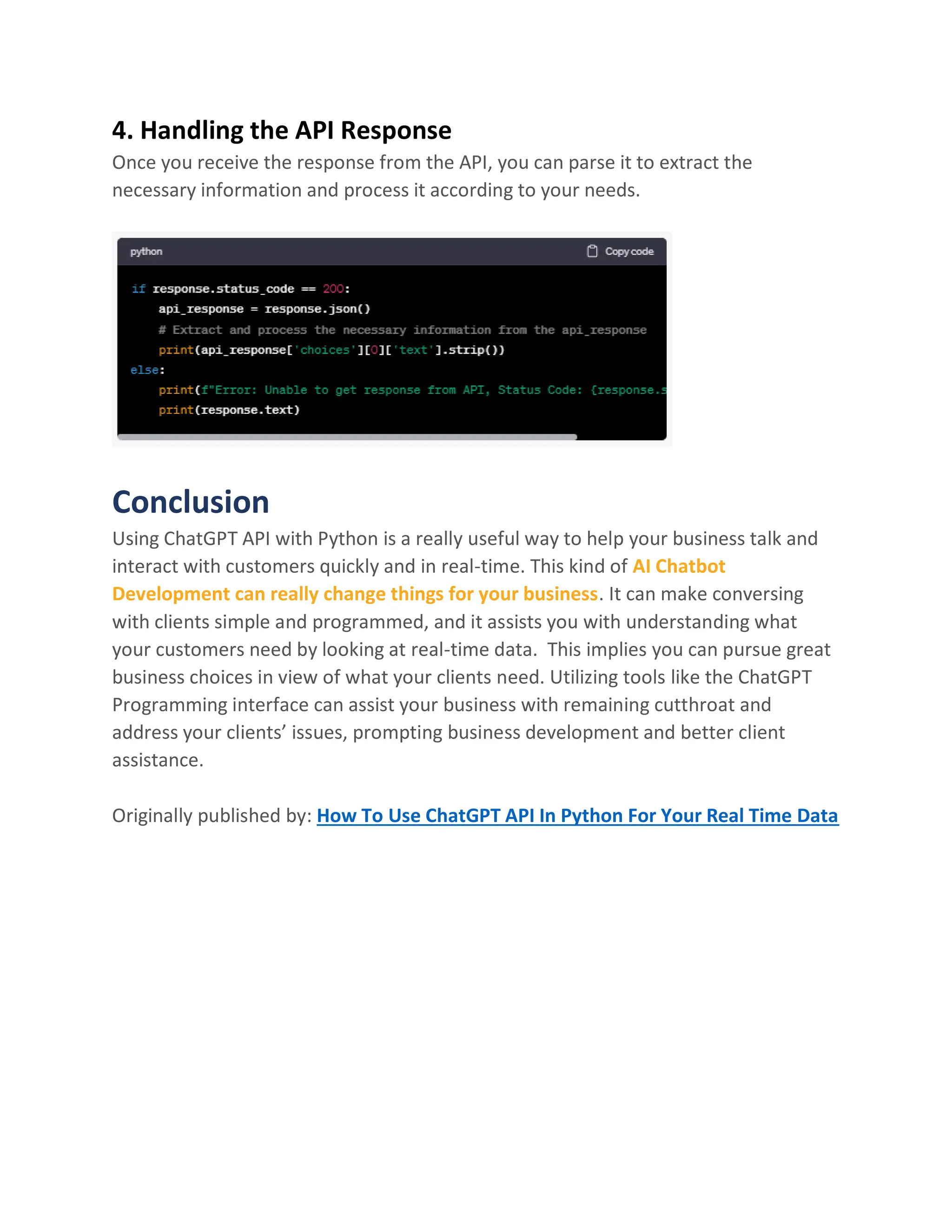 4. Handling the API Response
Once you receive the response from the API, you can parse it to extract the
necessary information and process it according to your needs.
Conclusion
Using ChatGPT API with Python is a really useful way to help your business talk and
interact with customers quickly and in real-time. This kind of AI Chatbot
Development can really change things for your business. It can make conversing
with clients simple and programmed, and it assists you with understanding what
your customers need by looking at real-time data. This implies you can pursue great
business choices in view of what your clients need. Utilizing tools like the ChatGPT
Programming interface can assist your business with remaining cutthroat and
address your clients’ issues, prompting business development and better client
assistance.
Originally published by: How To Use ChatGPT API In Python For Your Real Time Data
 