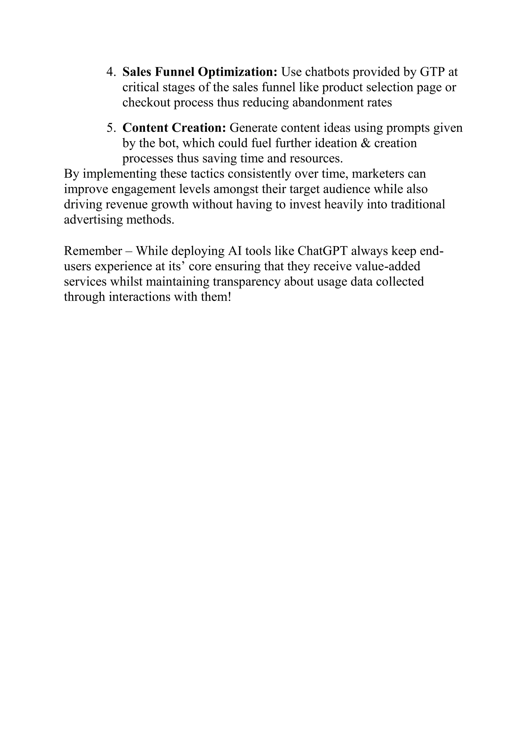 4. Sales Funnel Optimization: Use chatbots provided by GTP at
critical stages of the sales funnel like product selection page or
checkout process thus reducing abandonment rates
5. Content Creation: Generate content ideas using prompts given
by the bot, which could fuel further ideation & creation
processes thus saving time and resources.
By implementing these tactics consistently over time, marketers can
improve engagement levels amongst their target audience while also
driving revenue growth without having to invest heavily into traditional
advertising methods.
Remember – While deploying AI tools like ChatGPT always keep end-
users experience at its’ core ensuring that they receive value-added
services whilst maintaining transparency about usage data collected
through interactions with them!
 