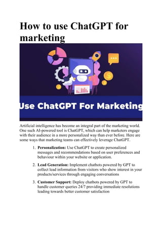 How to use ChatGPT for
marketing
Artificial intelligence has become an integral part of the marketing world.
One such AI-powered tool is ChatGPT, which can help marketers engage
with their audience in a more personalized way than ever before. Here are
some ways that marketing teams can effectively leverage ChatGPT.
1. Personalization: Use ChatGPT to create personalized
messages and recommendations based on user preferences and
behaviour within your website or application.
2. Lead Generation: Implement chatbots powered by GPT to
collect lead information from visitors who show interest in your
products/services through engaging conversations
3. Customer Support: Deploy chatbots powered by GPT to
handle customer queries 24/7 providing immediate resolutions
leading towards better customer satisfaction
 