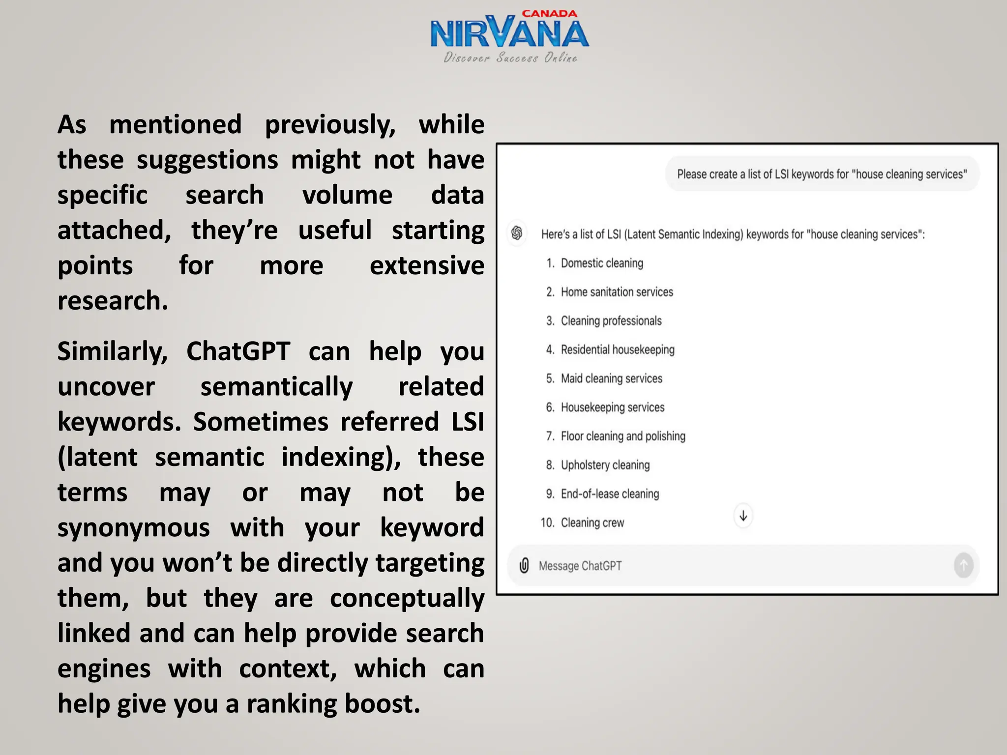 As mentioned previously, while
these suggestions might not have
specific search volume data
attached, they’re useful starting
points for more extensive
research.
Similarly, ChatGPT can help you
uncover semantically related
keywords. Sometimes referred LSI
(latent semantic indexing), these
terms may or may not be
synonymous with your keyword
and you won’t be directly targeting
them, but they are conceptually
linked and can help provide search
engines with context, which can
help give you a ranking boost.
 