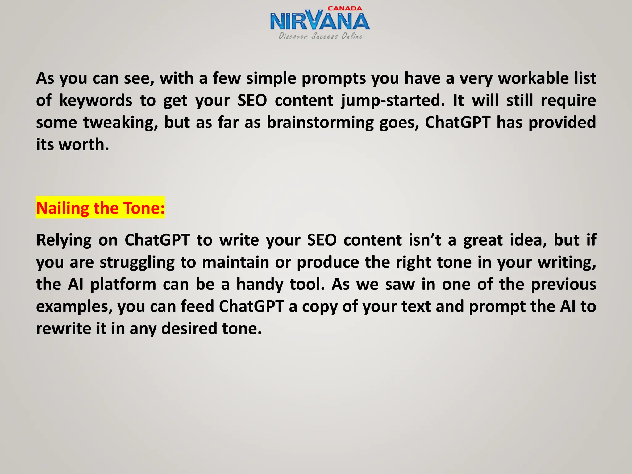 As you can see, with a few simple prompts you have a very workable list
of keywords to get your SEO content jump-started. It will still require
some tweaking, but as far as brainstorming goes, ChatGPT has provided
its worth.
Nailing the Tone:
Relying on ChatGPT to write your SEO content isn’t a great idea, but if
you are struggling to maintain or produce the right tone in your writing,
the AI platform can be a handy tool. As we saw in one of the previous
examples, you can feed ChatGPT a copy of your text and prompt the AI to
rewrite it in any desired tone.
 