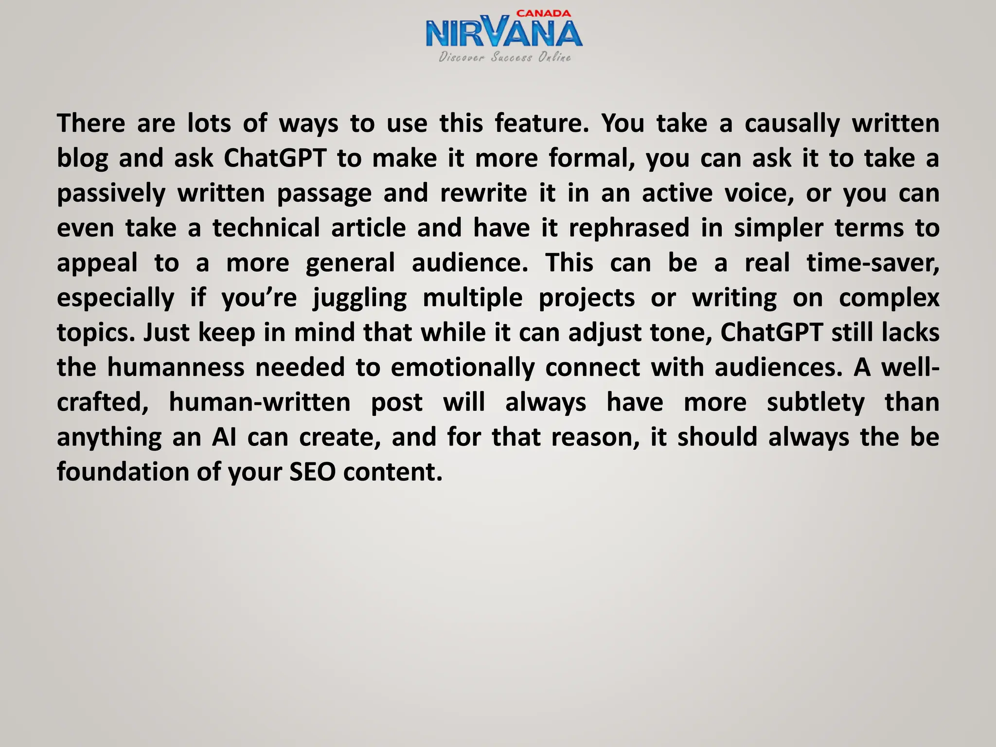 There are lots of ways to use this feature. You take a causally written
blog and ask ChatGPT to make it more formal, you can ask it to take a
passively written passage and rewrite it in an active voice, or you can
even take a technical article and have it rephrased in simpler terms to
appeal to a more general audience. This can be a real time-saver,
especially if you’re juggling multiple projects or writing on complex
topics. Just keep in mind that while it can adjust tone, ChatGPT still lacks
the humanness needed to emotionally connect with audiences. A well-
crafted, human-written post will always have more subtlety than
anything an AI can create, and for that reason, it should always the be
foundation of your SEO content.
 