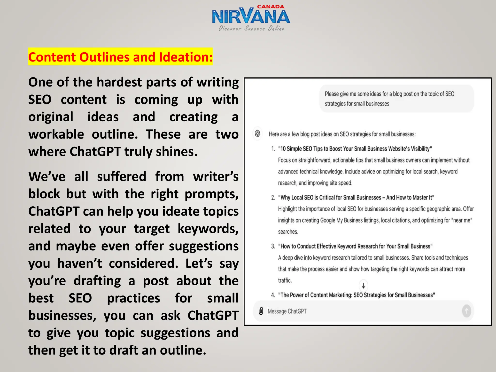 Content Outlines and Ideation:
One of the hardest parts of writing
SEO content is coming up with
original ideas and creating a
workable outline. These are two
where ChatGPT truly shines.
We’ve all suffered from writer’s
block but with the right prompts,
ChatGPT can help you ideate topics
related to your target keywords,
and maybe even offer suggestions
you haven’t considered. Let’s say
you’re drafting a post about the
best SEO practices for small
businesses, you can ask ChatGPT
to give you topic suggestions and
then get it to draft an outline.
 