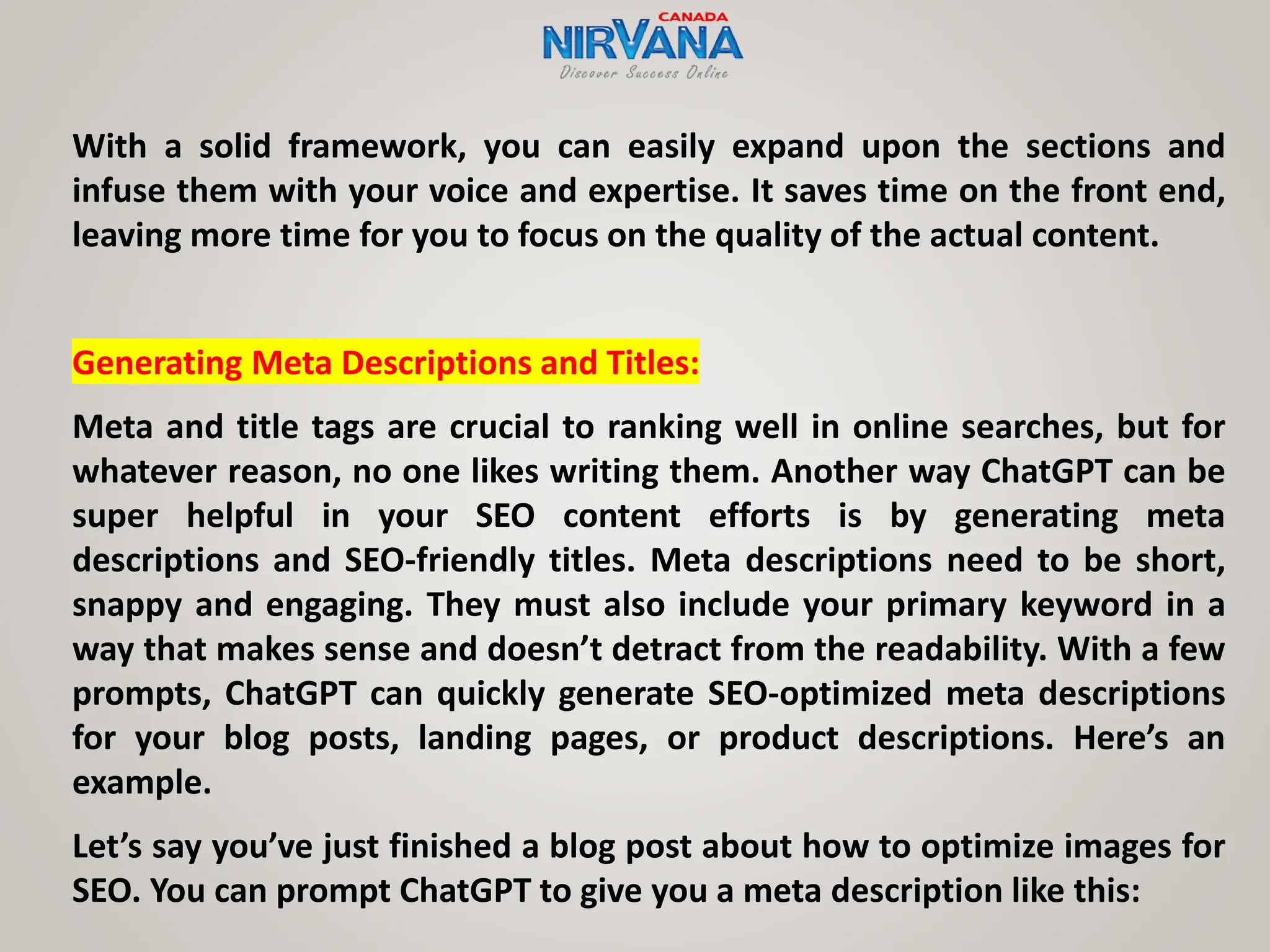 With a solid framework, you can easily expand upon the sections and
infuse them with your voice and expertise. It saves time on the front end,
leaving more time for you to focus on the quality of the actual content.
Generating Meta Descriptions and Titles:
Meta and title tags are crucial to ranking well in online searches, but for
whatever reason, no one likes writing them. Another way ChatGPT can be
super helpful in your SEO content efforts is by generating meta
descriptions and SEO-friendly titles. Meta descriptions need to be short,
snappy and engaging. They must also include your primary keyword in a
way that makes sense and doesn’t detract from the readability. With a few
prompts, ChatGPT can quickly generate SEO-optimized meta descriptions
for your blog posts, landing pages, or product descriptions. Here’s an
example.
Let’s say you’ve just finished a blog post about how to optimize images for
SEO. You can prompt ChatGPT to give you a meta description like this:
 