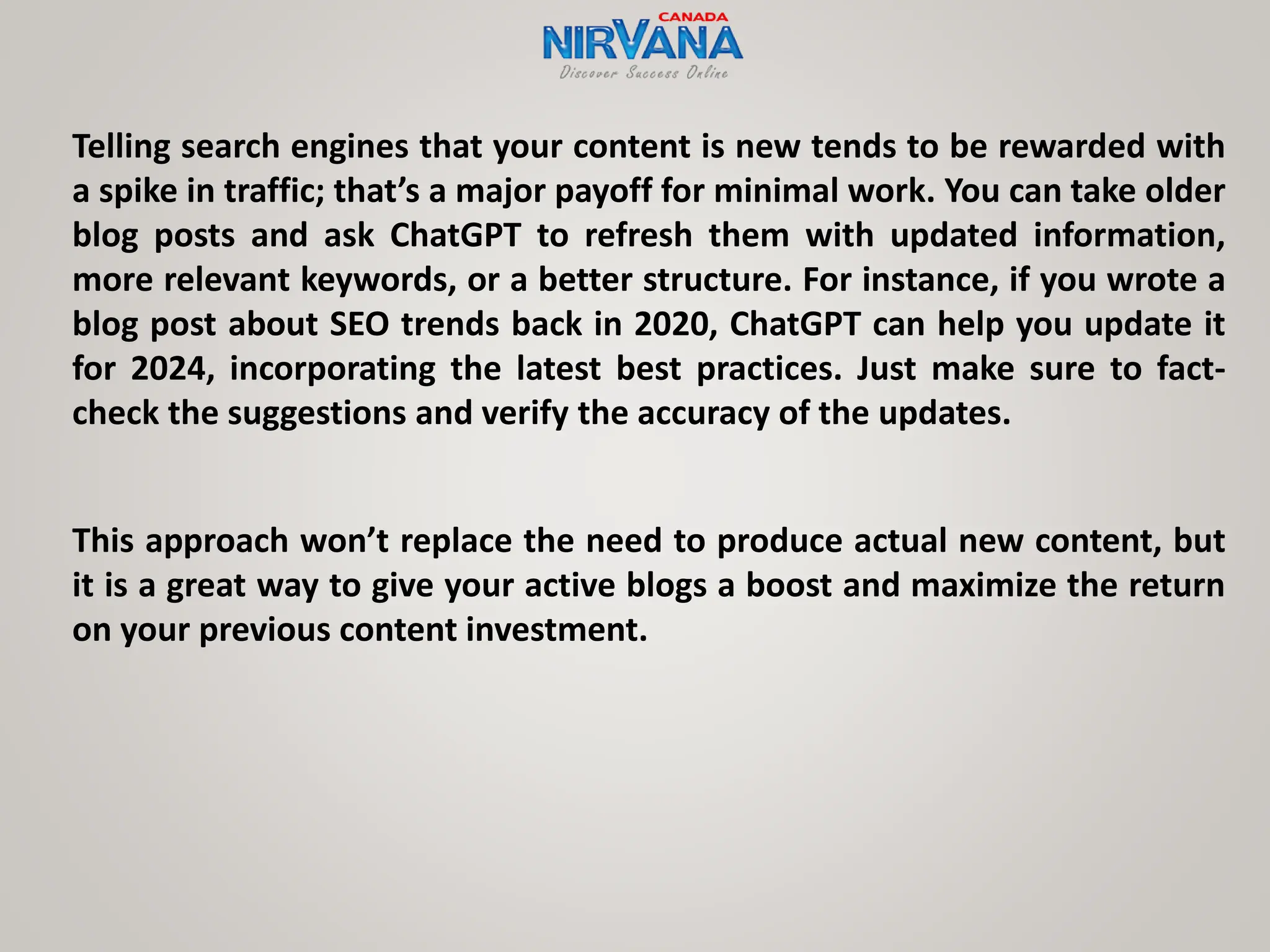 Telling search engines that your content is new tends to be rewarded with
a spike in traffic; that’s a major payoff for minimal work. You can take older
blog posts and ask ChatGPT to refresh them with updated information,
more relevant keywords, or a better structure. For instance, if you wrote a
blog post about SEO trends back in 2020, ChatGPT can help you update it
for 2024, incorporating the latest best practices. Just make sure to fact-
check the suggestions and verify the accuracy of the updates.
This approach won’t replace the need to produce actual new content, but
it is a great way to give your active blogs a boost and maximize the return
on your previous content investment.
 
