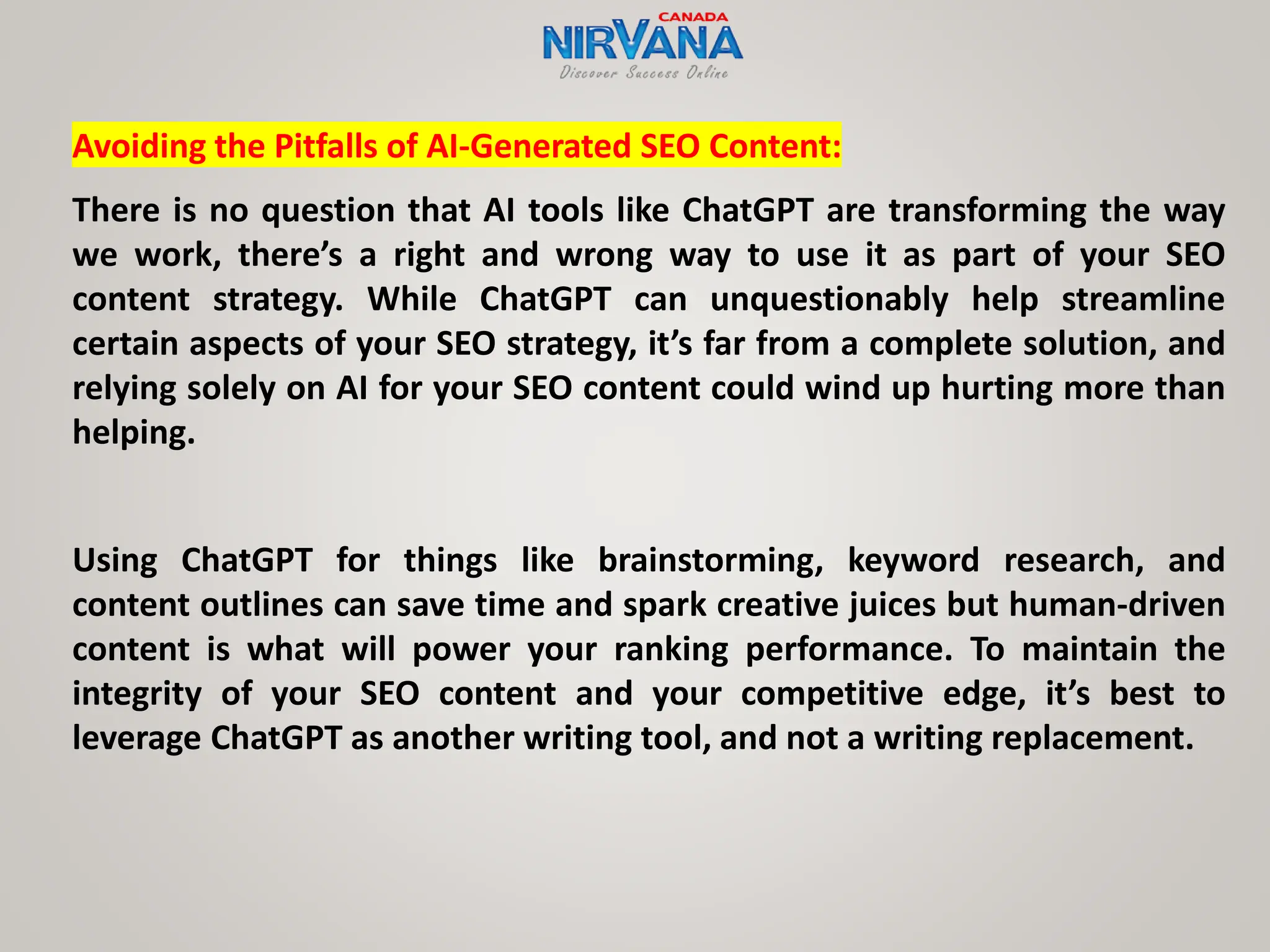 Avoiding the Pitfalls of AI-Generated SEO Content:
There is no question that AI tools like ChatGPT are transforming the way
we work, there’s a right and wrong way to use it as part of your SEO
content strategy. While ChatGPT can unquestionably help streamline
certain aspects of your SEO strategy, it’s far from a complete solution, and
relying solely on AI for your SEO content could wind up hurting more than
helping.
Using ChatGPT for things like brainstorming, keyword research, and
content outlines can save time and spark creative juices but human-driven
content is what will power your ranking performance. To maintain the
integrity of your SEO content and your competitive edge, it’s best to
leverage ChatGPT as another writing tool, and not a writing replacement.
 