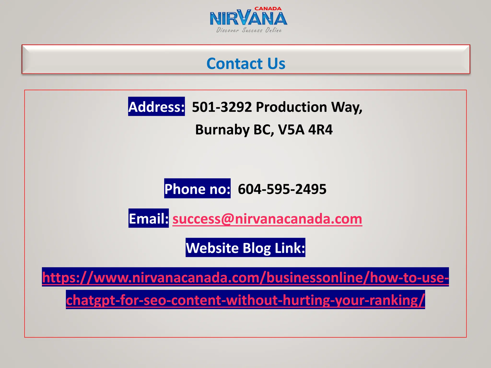 Contact Us
Address: 501-3292 Production Way,
Burnaby BC, V5A 4R4
Phone no: 604-595-2495
Email: success@nirvanacanada.com
Website Blog Link:
https://www.nirvanacanada.com/businessonline/how-to-use-
chatgpt-for-seo-content-without-hurting-your-ranking/
 
