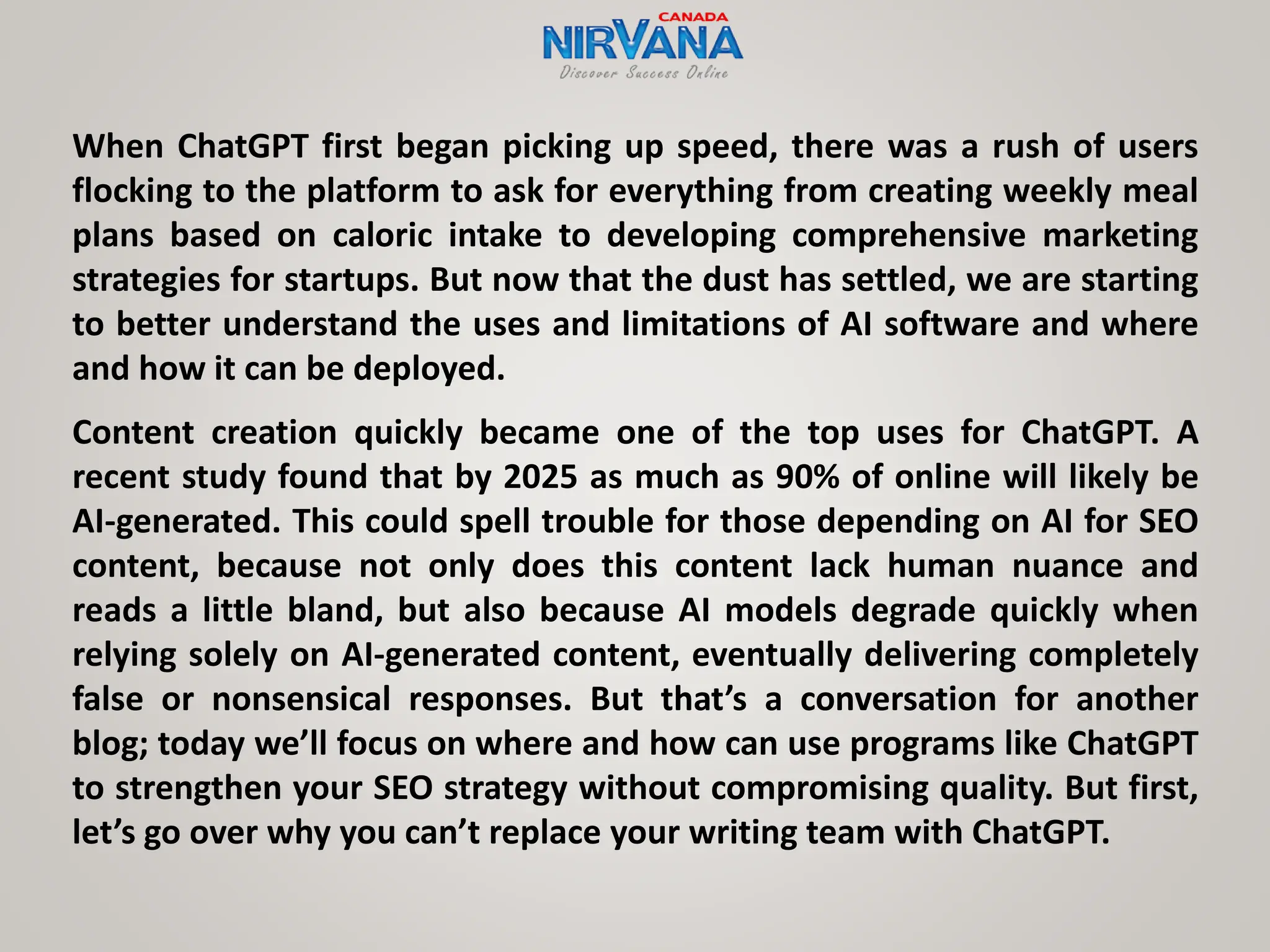 When ChatGPT first began picking up speed, there was a rush of users
flocking to the platform to ask for everything from creating weekly meal
plans based on caloric intake to developing comprehensive marketing
strategies for startups. But now that the dust has settled, we are starting
to better understand the uses and limitations of AI software and where
and how it can be deployed.
Content creation quickly became one of the top uses for ChatGPT. A
recent study found that by 2025 as much as 90% of online will likely be
AI-generated. This could spell trouble for those depending on AI for SEO
content, because not only does this content lack human nuance and
reads a little bland, but also because AI models degrade quickly when
relying solely on AI-generated content, eventually delivering completely
false or nonsensical responses. But that’s a conversation for another
blog; today we’ll focus on where and how can use programs like ChatGPT
to strengthen your SEO strategy without compromising quality. But first,
let’s go over why you can’t replace your writing team with ChatGPT.
 