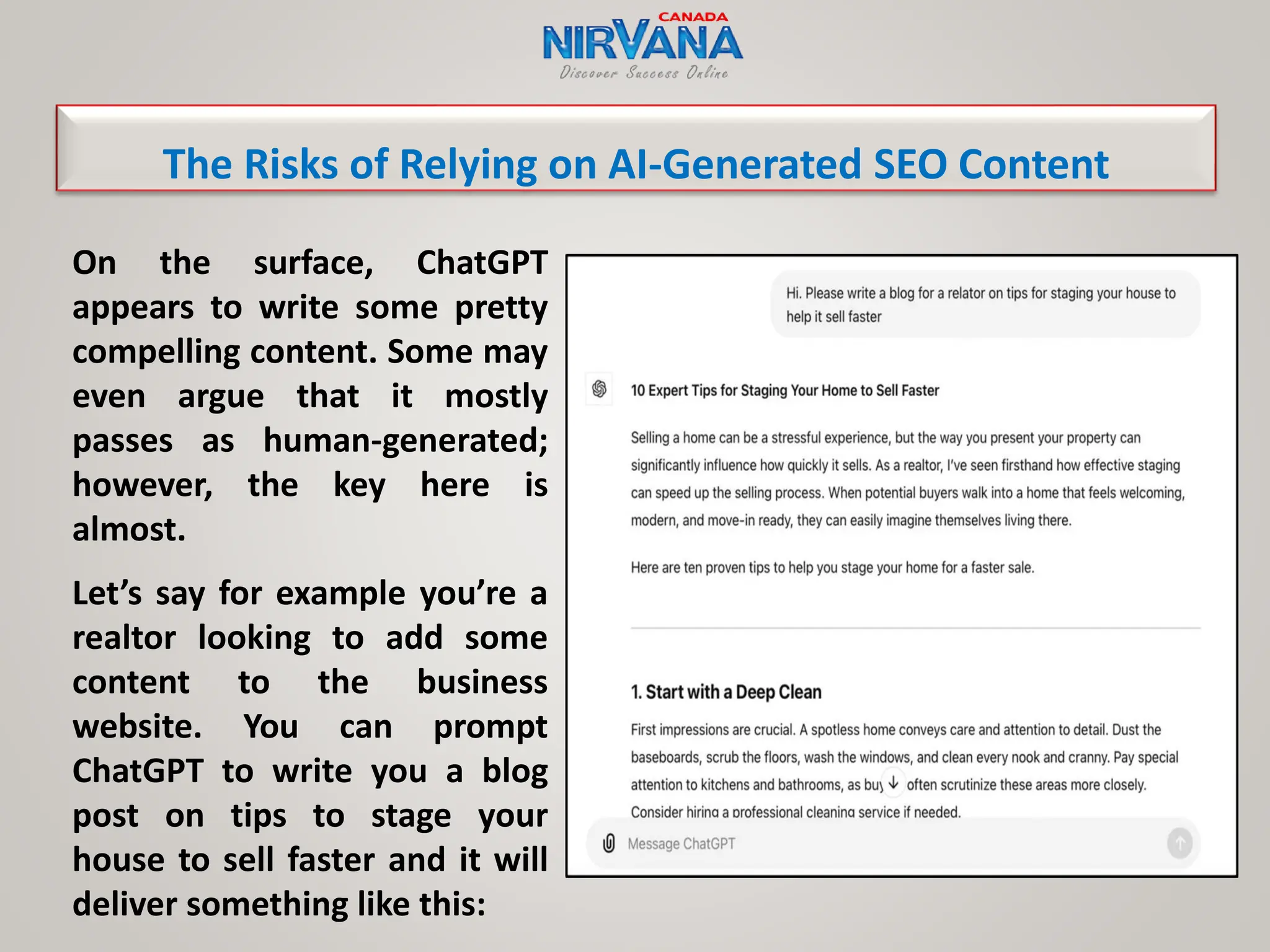 On the surface, ChatGPT
appears to write some pretty
compelling content. Some may
even argue that it mostly
passes as human-generated;
however, the key here is
almost.
Let’s say for example you’re a
realtor looking to add some
content to the business
website. You can prompt
ChatGPT to write you a blog
post on tips to stage your
house to sell faster and it will
deliver something like this:
The Risks of Relying on AI-Generated SEO Content
 