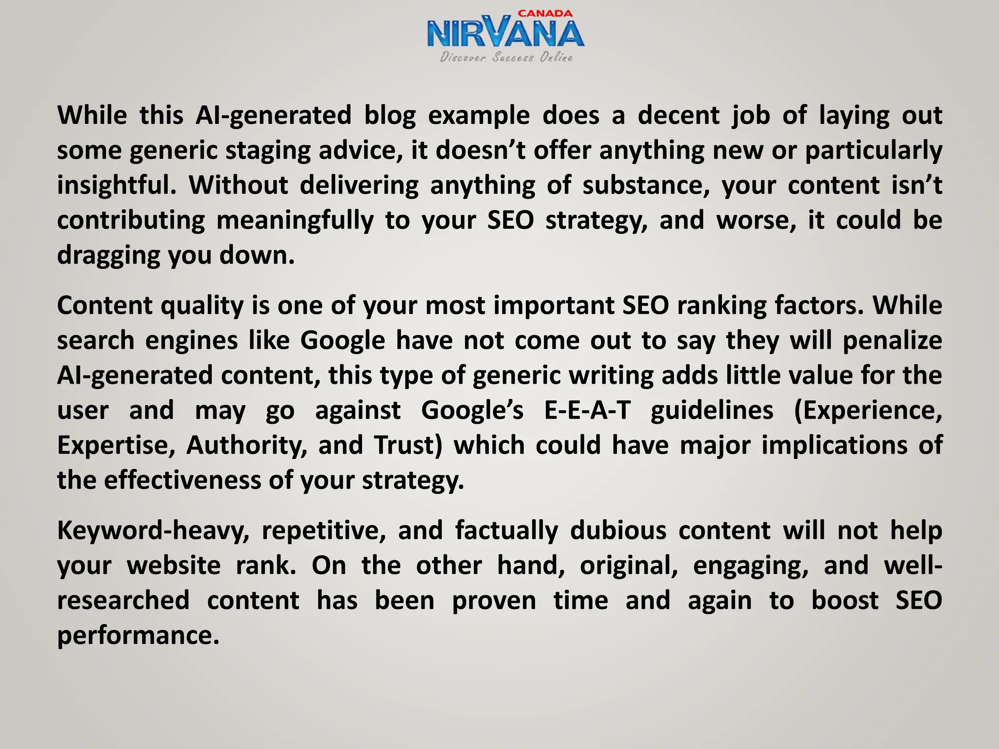 While this AI-generated blog example does a decent job of laying out
some generic staging advice, it doesn’t offer anything new or particularly
insightful. Without delivering anything of substance, your content isn’t
contributing meaningfully to your SEO strategy, and worse, it could be
dragging you down.
Content quality is one of your most important SEO ranking factors. While
search engines like Google have not come out to say they will penalize
AI-generated content, this type of generic writing adds little value for the
user and may go against Google’s E-E-A-T guidelines (Experience,
Expertise, Authority, and Trust) which could have major implications of
the effectiveness of your strategy.
Keyword-heavy, repetitive, and factually dubious content will not help
your website rank. On the other hand, original, engaging, and well-
researched content has been proven time and again to boost SEO
performance.
 