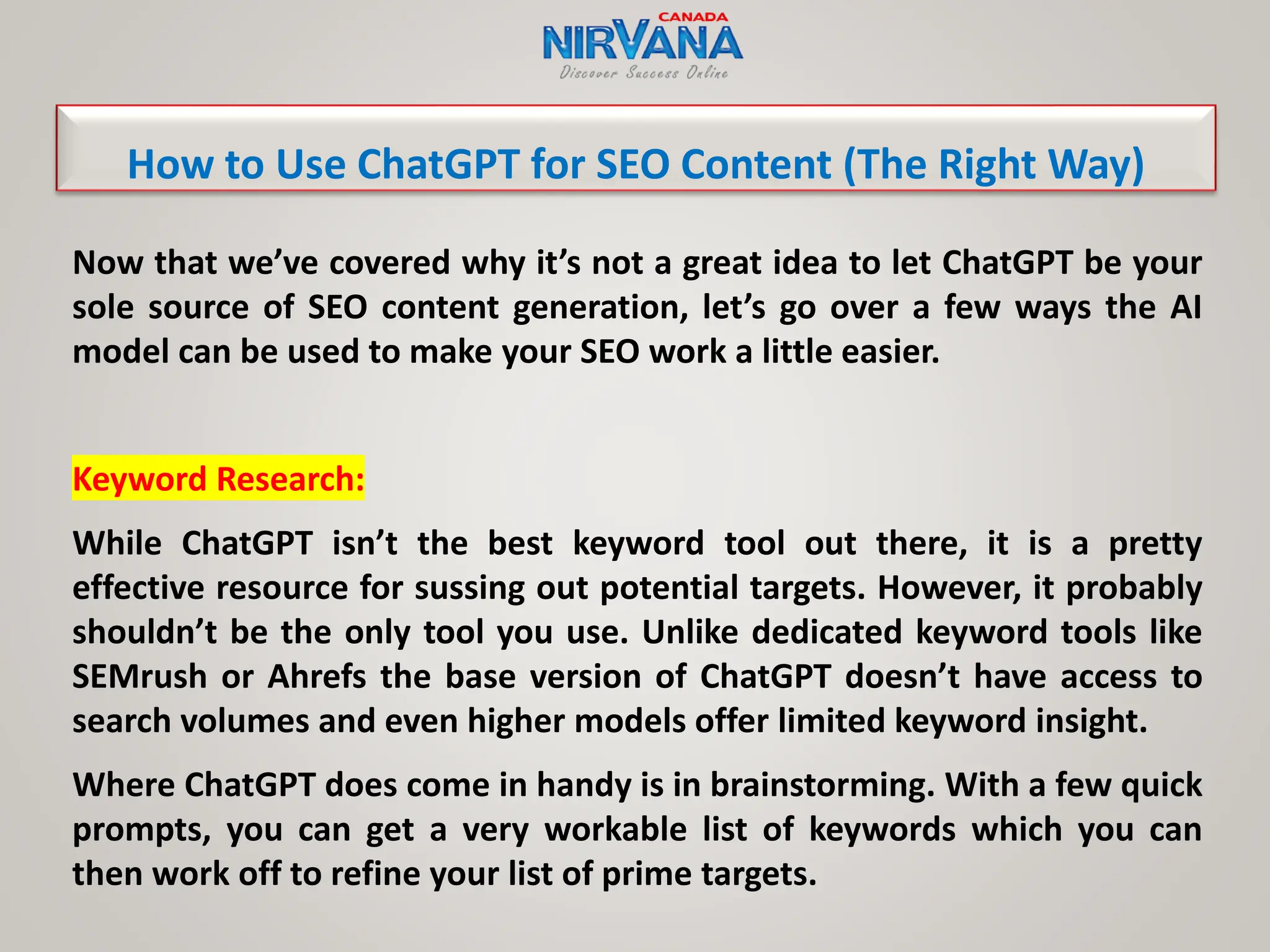 Now that we’ve covered why it’s not a great idea to let ChatGPT be your
sole source of SEO content generation, let’s go over a few ways the AI
model can be used to make your SEO work a little easier.
Keyword Research:
While ChatGPT isn’t the best keyword tool out there, it is a pretty
effective resource for sussing out potential targets. However, it probably
shouldn’t be the only tool you use. Unlike dedicated keyword tools like
SEMrush or Ahrefs the base version of ChatGPT doesn’t have access to
search volumes and even higher models offer limited keyword insight.
Where ChatGPT does come in handy is in brainstorming. With a few quick
prompts, you can get a very workable list of keywords which you can
then work off to refine your list of prime targets.
How to Use ChatGPT for SEO Content (The Right Way)
 