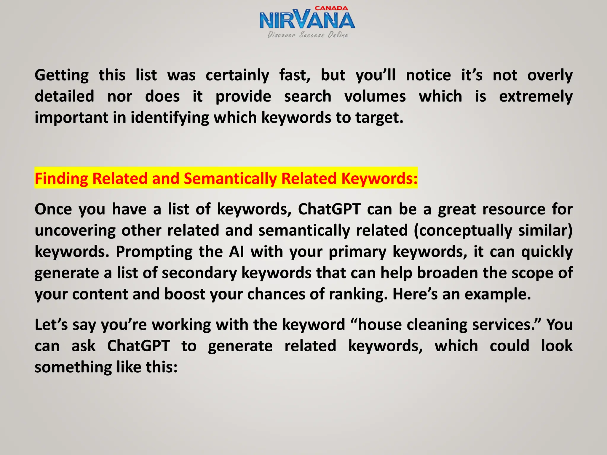 Getting this list was certainly fast, but you’ll notice it’s not overly
detailed nor does it provide search volumes which is extremely
important in identifying which keywords to target.
Finding Related and Semantically Related Keywords:
Once you have a list of keywords, ChatGPT can be a great resource for
uncovering other related and semantically related (conceptually similar)
keywords. Prompting the AI with your primary keywords, it can quickly
generate a list of secondary keywords that can help broaden the scope of
your content and boost your chances of ranking. Here’s an example.
Let’s say you’re working with the keyword “house cleaning services.” You
can ask ChatGPT to generate related keywords, which could look
something like this:
 