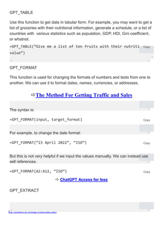 The Method For Getting Traffic and Sales
onal
GPT_TABLE
Use this function to get data in tabular form. For example, you may want to get a
list of groceries with their nutritional information, generate a schedule, or a list of
countries with various statistics such as population, GDP, HDI, Gini coefficient,
or whatnot.
=GPT_TABLE(“Give me a list of ten fruits with their nutriti
value”)
Copy
GPT_FORMAT
This function is used for changing the formats of numbers and texts from one to
another. We can use it to format dates, names, currencies, or addresses.
The Method For Getting Traffic and Sales
The syntax is:
=GPT_FORMAT(input, target_format) Copy
For example, to change the date format:
=GPT_FORMAT(“23 April 2022”, “ISO”) Copy
But this is not very helpful if we input the values manually. We can instead use
cell references.
=GPT_FORMAT(A2:A12, “ISO”) Copy
 ChatGPT Access for less
GPT_EXTRACT
 