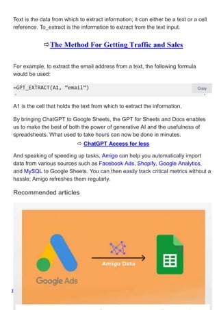 The Method For Getting Traffic and Sales
Text is the data from which to extract information; it can either be a text or a cell
reference. To_extract is the information to extract from the text input.
The Method For Getting Traffic and Sales
For example, to extract the email address from a text, the following formula
would be used:
=GPT_EXTRACT(A1, “email”) Copy
A1 is the cell that holds the text from which to extract the information.
By bringing ChatGPT to Google Sheets, the GPT for Sheets and Docs enables
us to make the best of both the power of generative AI and the usefulness of
spreadsheets. What used to take hours can now be done in minutes.
 ChatGPT Access for less
And speaking of speeding up tasks, Amigo can help you automatically import
data from various sources such as Facebook Ads, Shopify, Google Analytics,
and MySQL to Google Sheets. You can then easily track critical metrics without a
hassle; Amigo refreshes them regularly.
Recommended articles
 