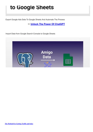 The Method For Getting Traffic and Sales
Export Google Ads Data To Google Sheets And Automate The Process
 Unlock The Power Of ChatGPT
Import Data from Google Search Console to Google Sheets
 