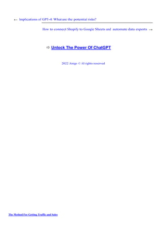 The Method For Getting Traffic and Sales
← Implications of GPT-4: What are the potential risks?
How to connect Shopify to Google Sheets and automate data exports →
 Unlock The Power Of ChatGPT
2022 Amigo © All rights reserved
 