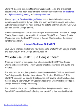 The Method For Getting Traffic and Sales
ChatGPT, since its launch in November 2022, has become one of the most
popular tools. It has been used for tasks as diverse and varied as job searches
and digital marketing, coding and cooking assistant.
It is also good at Excel and Google Sheets tasks. It can help with formulas,
formatting data, creating dummy data, and even generating macros and scripts.
But whereas previously we need to move the data to and from ChatGPT, now we
can do it all from Google Sheets.
We can now integrate ChatGPT with Google Sheets and use ChatGPT in Google
Sheets. No more going back and forth between ChatGPT and Google Sheets.
We can just enter the ChatGPT prompt in Google Sheets and get the answer
right there and then.
 Unlock The Power Of ChatGPT
So, if you’re interested in learning how to integrate ChatGPT with Google Sheets
and use ChatGPT from Google Sheets, read on.
Ways to use ChatGPT in Google Sheets
There are a bunch of extensions that let us integrate ChatGPT into Google
Sheets and access ChatGPT from Google Sheets each with its own quirks and
features.
The most popular and, in my opinion, the most versatile is “GPT for Sheets and
Docs” developed by Talarian, the maker of “Yet Another Mail Merge”. This
ChatGPT extension for Google Sheets comes with several inbuilt functions that
make it easy to use ChatGPT in Google Sheets even with limited knowledge of
Google Sheets or prompt proficiency.
And best of all, the add-on itself is entirely free, though we need to pay for
OpenAI API. An added benefit of using your own API is that you don’t have to
 