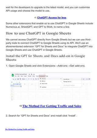 The Method For Getting Traffic and Sales
wait for the developers to upgrade to the latest model, and you can customise
API usage and choose the model to use.
 ChatGPT Access for less
Some other extensions that enable us to use ChatGPT in Google Sheets include
Numerous.ai, SheetGPT, and GPT to Work, to name a few.
How to use ChatGPT in Google Sheets
We cannot access ChatGPT directly from Google Sheets but we can use third-
party tools to connect ChatGPT to Google Sheets using its API. We’ll use an
aforementioned extension “GPT for Sheets and Docs” to integrate ChatGPT into
Google Sheets and use ChatGPT in Google Sheets.
Install the GPT for Sheets and Docs add-on in Google
Sheets
1. Open Google Sheets and click Extensions→Add­ons→Get add-ons.
The Method For Getting Traffic and Sales
2. Search for “GPT for Sheets and Docs” and install click “Install”.
 