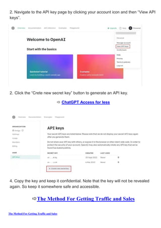 The Method For Getting Traffic and Sales
2. Navigate to the API key page by clicking your account icon and then “View API
keys”.
2. Click the “Crete new secret key” button to generate an API key.
 ChatGPT Access for less
4. Copy the key and keep it confidential. Note that the key will not be revealed
again. So keep it somewhere safe and accessible.
The Method For Getting Traffic and Sales
 