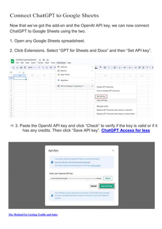 The Method For Getting Traffic and Sales
Connect ChatGPT to Google Sheets
Now that we’ve got the add­on and the OpenAI API key, we can now connect
ChatGPT to Google Sheets using the two.
1. Open any Google Sheets spreadsheet.
2. Click Extensions. Select “GPT for Sheets and Docs” and then “Set API key”.
 3. Paste the OpenAI API key and click “Check” to verify if the key is valid or if it
has any credits. Then click “Save API key”. ChatGPT Access for less
 
