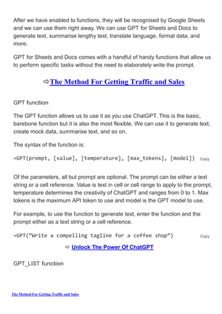 The Method For Getting Traffic and Sales
After we have enabled to functions, they will be recognised by Google Sheets
and we can use them right away. We can use GPT for Sheets and Docs to
generate text, summarise lengthy text, translate language, format data, and
more.
GPT for Sheets and Docs comes with a handful of handy functions that allow us
to perform specific tasks without the need to elaborately write the prompt.
The Method For Getting Traffic and Sales
GPT function
The GPT function allows us to use it as you use ChatGPT. This is the basic,
barebone function but it is also the most flexible. We can use it to generate text,
create mock data, summarise text, and so on.
The syntax of the function is:
=GPT(prompt, [value], [temperature], [max_tokens], [model]) Copy
Of the parameters, all but prompt are optional. The prompt can be either a text
string or a cell reference. Value is text in cell or cell range to apply to the prompt,
temperature determines the creativity of ChatGPT and ranges from 0 to 1. Max
tokens is the maximum API token to use and model is the GPT model to use.
For example, to use the function to generate text, enter the function and the
prompt either as a text string or a cell reference.
=GPT(“Write a compelling tagline for a coffee shop”) Copy
 Unlock The Power Of ChatGPT
GPT_LIST function
 