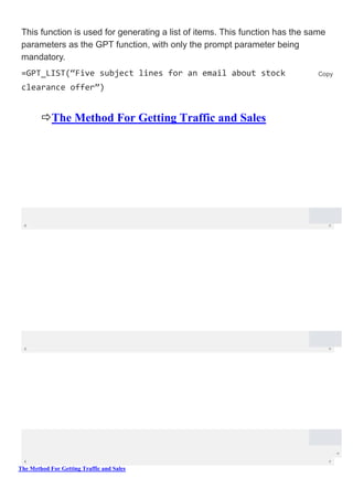 The Method For Getting Traffic and Sales
This function is used for generating a list of items. This function has the same
parameters as the GPT function, with only the prompt parameter being
mandatory.
=GPT_LIST(“Five subject lines for an email about stock
clearance offer”)
The Method For Getting Traffic and Sales
Copy
 