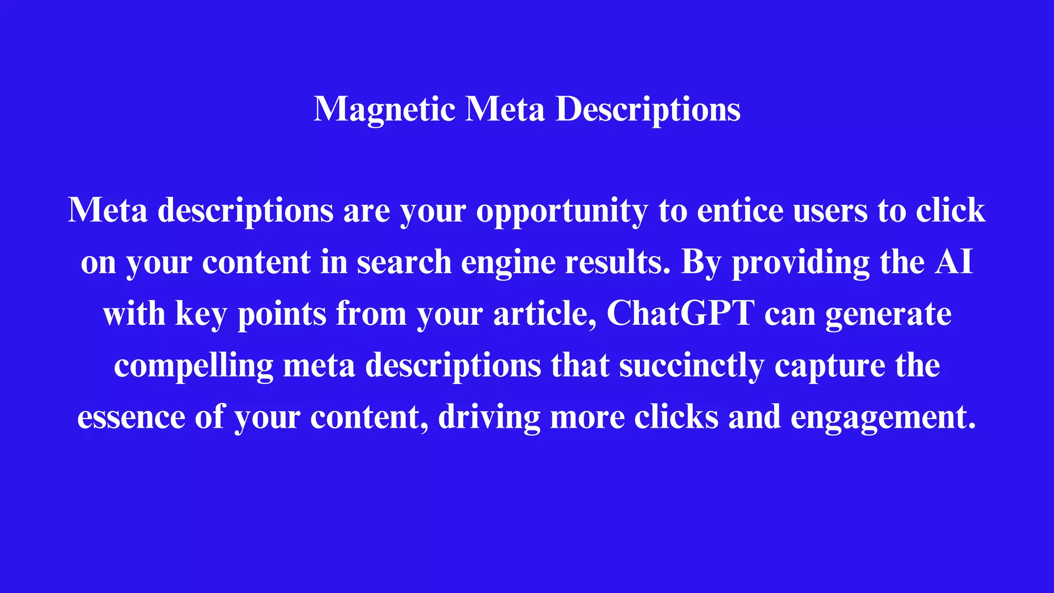 Magnetic Meta Descriptions
Meta descriptions are your opportunity to entice users to click
on your content in search engine results. By providing the AI
with key points from your article, ChatGPT can generate
compelling meta descriptions that succinctly capture the
essence of your content, driving more clicks and engagement.
 