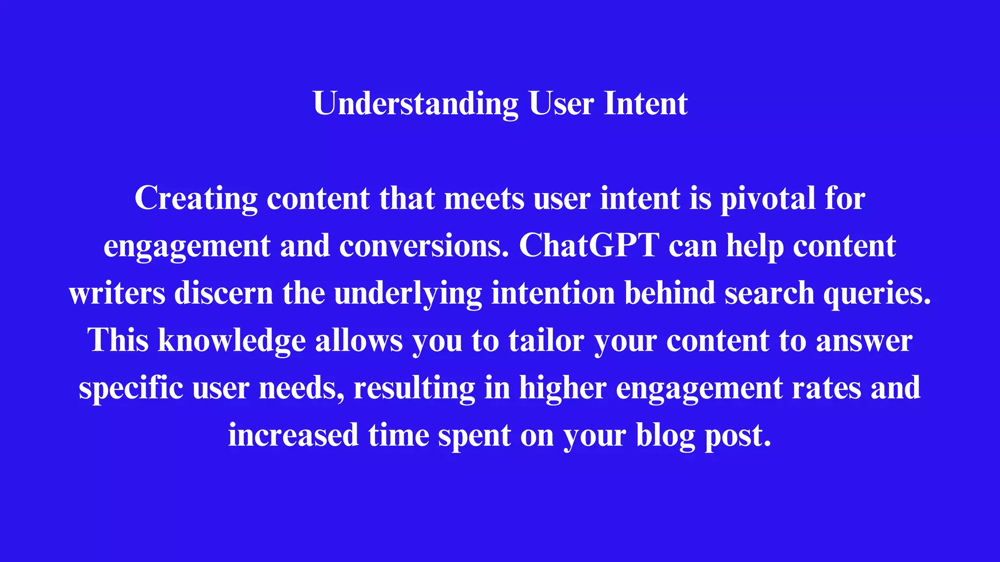 Understanding User Intent
Creating content that meets user intent is pivotal for
engagement and conversions. ChatGPT can help content
writers discern the underlying intention behind search queries.
This knowledge allows you to tailor your content to answer
specific user needs, resulting in higher engagement rates and
increased time spent on your blog post.
 